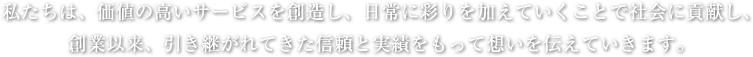   私たちは、価値の高いサービスを創造し、日常に彩りを加えていくことで社会に貢献し、創業以来、引き継がれてきた信頼と実績をもって想いを伝えていきます。